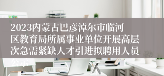 2023内蒙古巴彦淖尔市临河区教育局所属事业单位开展高层次急需紧缺人才引进拟聘用人员公示