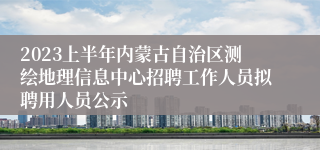 2023上半年内蒙古自治区测绘地理信息中心招聘工作人员拟聘用人员公示