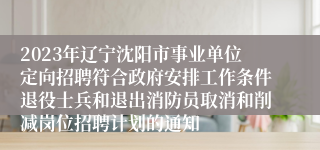 2023年辽宁沈阳市事业单位定向招聘符合政府安排工作条件退役士兵和退出消防员取消和削减岗位招聘计划的通知