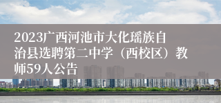 2023广西河池市大化瑶族自治县选聘第二中学（西校区）教师59人公告