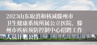 2023山东取消和核减滕州市卫生健康系统所属公立医院、滕州市疾病预防控制中心招聘工作人员计划公告