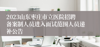 2023山东枣庄市立医院招聘备案制人员进入面试范围人员递补公告