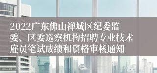 2022广东佛山禅城区纪委监委、区委巡察机构招聘专业技术雇员笔试成绩和资格审核通知