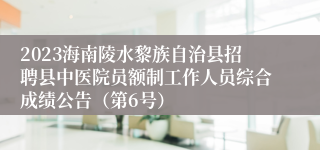 2023海南陵水黎族自治县招聘县中医院员额制工作人员综合成绩公告（第6号）