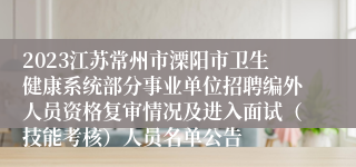 2023江苏常州市溧阳市卫生健康系统部分事业单位招聘编外人员资格复审情况及进入面试（技能考核）人员名单公告