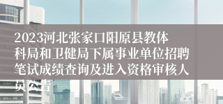 2023河北张家口阳原县教体科局和卫健局下属事业单位招聘笔试成绩查询及进入资格审核人员公告