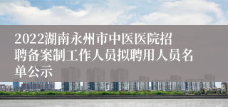 2022湖南永州市中医医院招聘备案制工作人员拟聘用人员名单公示