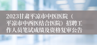 2023甘肃平凉市中医医院（平凉市中西医结合医院）招聘工作人员笔试成绩及资格复审公告