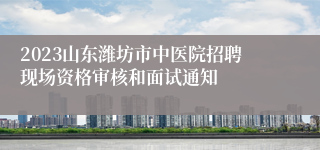 2023山东潍坊市中医院招聘现场资格审核和面试通知