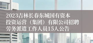 2023吉林长春东城国有资本投资运营（集团）有限公司招聘劳务派遣工作人员15人公告