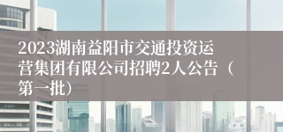 2023湖南益阳市交通投资运营集团有限公司招聘2人公告（第一批）