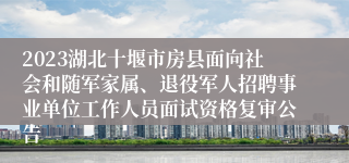 2023湖北十堰市房县面向社会和随军家属、退役军人招聘事业单位工作人员面试资格复审公告