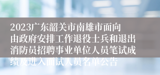 2023广东韶关市南雄市面向由政府安排工作退役士兵和退出消防员招聘事业单位人员笔试成绩及进入面试人员名单公告