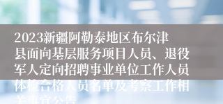 2023新疆阿勒泰地区布尔津县面向基层服务项目人员、退役军人定向招聘事业单位工作人员体检合格人员名单及考察工作相关事宜公告