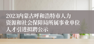 2023内蒙古呼和浩特市人力资源和社会保障局所属事业单位人才引进拟聘公示