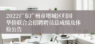 2022广东广州市增城区归国华侨联合会招聘聘员总成绩及体检公告