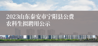 2023山东泰安市宁阳县公费农科生拟聘用公示