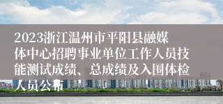 2023浙江温州市平阳县融媒体中心招聘事业单位工作人员技能测试成绩、总成绩及入围体检人员公布