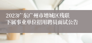 2023广东广州市增城区残联下属事业单位招用聘员面试公告