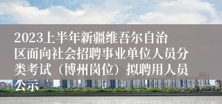 2023上半年新疆维吾尔自治区面向社会招聘事业单位人员分类考试（博州岗位）拟聘用人员公示