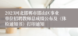 2023河北邯郸市邯山区事业单位招聘教师总成绩公布及《体检通知书》打印通知