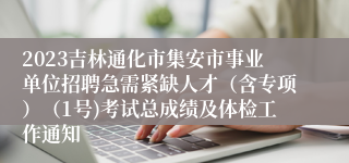 2023吉林通化市集安市事业单位招聘急需紧缺人才（含专项）（1号)考试总成绩及体检工作通知