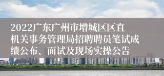 2022广东广州市增城区区直机关事务管理局招聘聘员笔试成绩公布、面试及现场实操公告