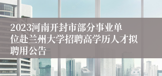 2023河南开封市部分事业单位赴兰州大学招聘高学历人才拟聘用公告