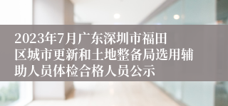 2023年7月广东深圳市福田区城市更新和土地整备局选用辅助人员体检合格人员公示