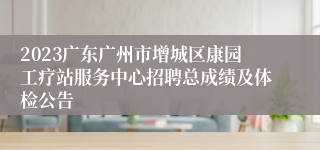 2023广东广州市增城区康园工疗站服务中心招聘总成绩及体检公告