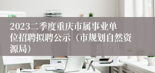 2023二季度重庆市属事业单位招聘拟聘公示（市规划自然资源局）