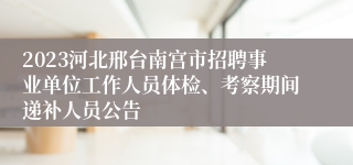 2023河北邢台南宫市招聘事业单位工作人员体检、考察期间递补人员公告