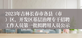 2023年吉林长春市各县（市）区、开发区基层治理专干招聘工作人员第一批拟聘用人员公示
