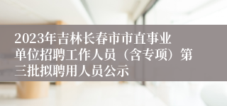 2023年吉林长春市市直事业单位招聘工作人员（含专项）第三批拟聘用人员公示