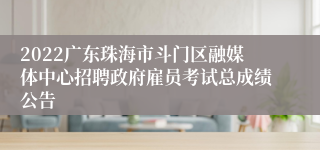 2022广东珠海市斗门区融媒体中心招聘政府雇员考试总成绩公告