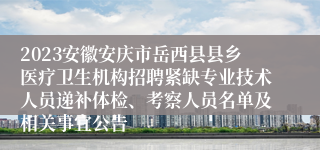 2023安徽安庆市岳西县县乡医疗卫生机构招聘紧缺专业技术人员递补体检、考察人员名单及相关事宜公告