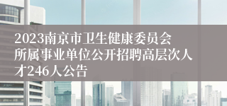 2023南京市卫生健康委员会所属事业单位公开招聘高层次人才246人公告