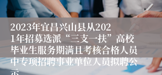 2023年宜昌兴山县从2021年招募选派“三支一扶”高校毕业生服务期满且考核合格人员中专项招聘事业单位人员拟聘公示