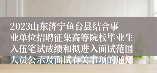 2023山东济宁鱼台县结合事业单位招聘征集高等院校毕业生入伍笔试成绩和拟进入面试范围人员公示及面试有关事项的通知