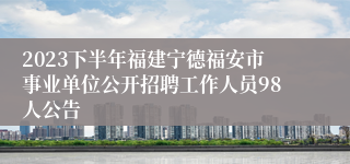 2023下半年福建宁德福安市事业单位公开招聘工作人员98人公告