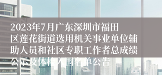 2023年7月广东深圳市福田区莲花街道选用机关事业单位辅助人员和社区专职工作者总成绩公示及体检入围名单公告