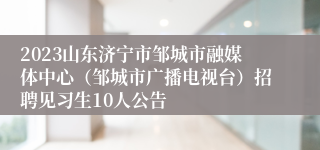 2023山东济宁市邹城市融媒体中心（邹城市广播电视台）招聘见习生10人公告