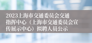 2023上海市交通委员会交通指挥中心（上海市交通委员会宣传展示中心）拟聘人员公示