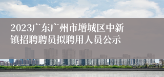 2023广东广州市增城区中新镇招聘聘员拟聘用人员公示