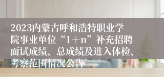 2023内蒙古呼和浩特职业学院事业单位“1＋n”补充招聘面试成绩、总成绩及进入体检、考察范围情况公告