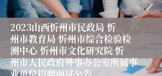 2023山西忻州市民政局 忻州市教育局 忻州市综合检验检测中心 忻州市文化研究院 忻州市人民政府外事办公室所属事业单位招聘面试公告