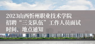 2023山西忻州职业技术学院招聘“三支队伍”工作人员面试时间、地点通知