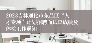 2023吉林通化市东昌区“人才专项”计划招聘面试总成绩及体检工作通知