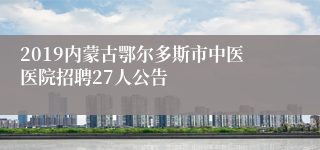 2019内蒙古鄂尔多斯市中医医院招聘27人公告