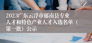 2023广东云浮市郁南县专业人才和特色产业人才入选名单（第一批）公示